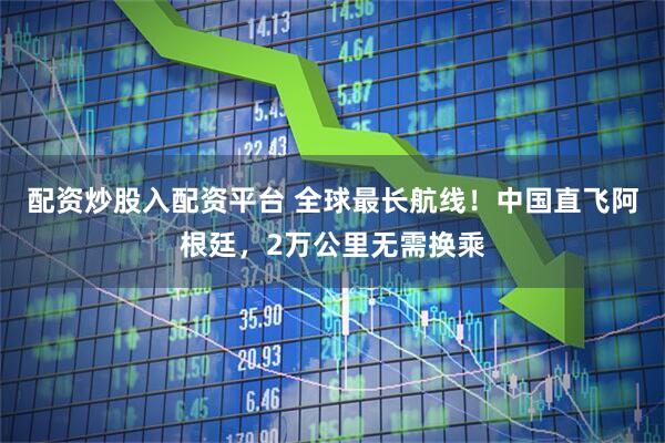 配资炒股入配资平台 全球最长航线！中国直飞阿根廷，2万公里无需换乘