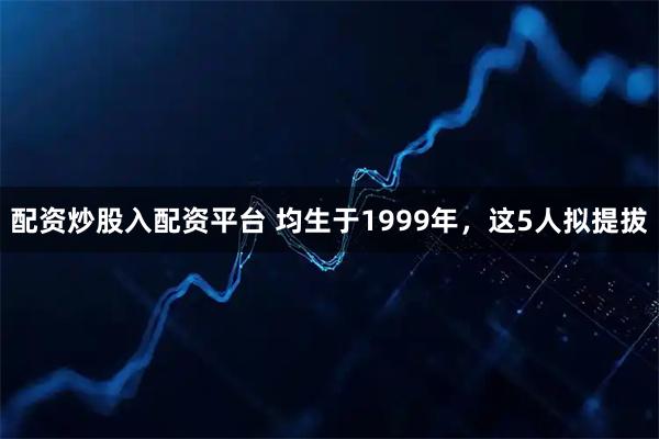 配资炒股入配资平台 均生于1999年，这5人拟提拔