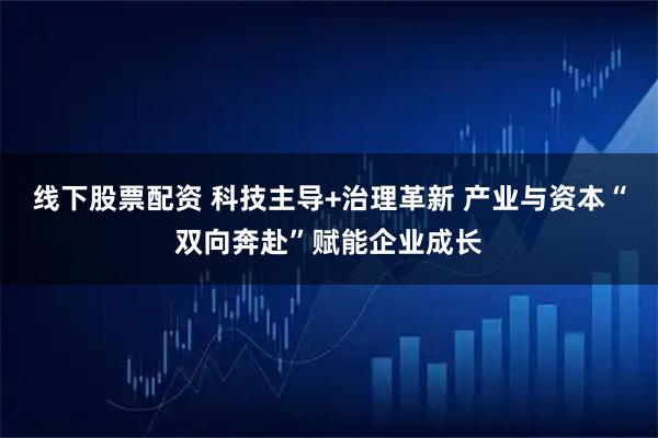 线下股票配资 科技主导+治理革新 产业与资本“双向奔赴”赋能企业成长