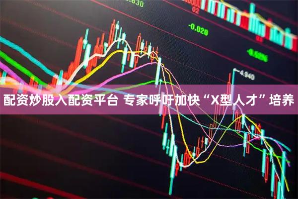 配资炒股入配资平台 专家呼吁加快“X型人才”培养