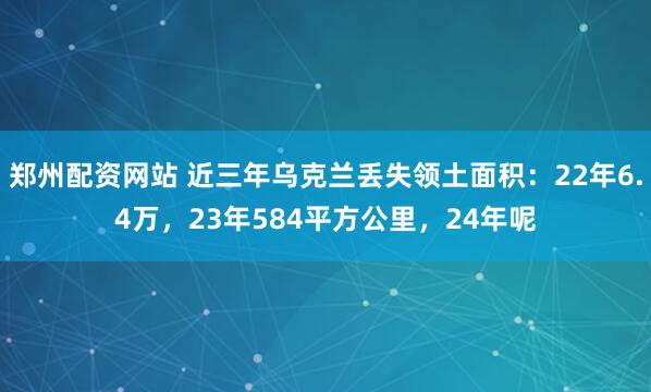 郑州配资网站 近三年乌克兰丢失领土面积：22年6.4万，23年584平方公里，24年呢
