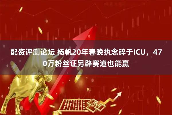 配资评测论坛 杨帆20年春晚执念碎于ICU，470万粉丝证另辟赛道也能赢