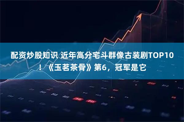 配资炒股知识 近年高分宅斗群像古装剧TOP10！《玉茗茶骨》第6，冠军是它