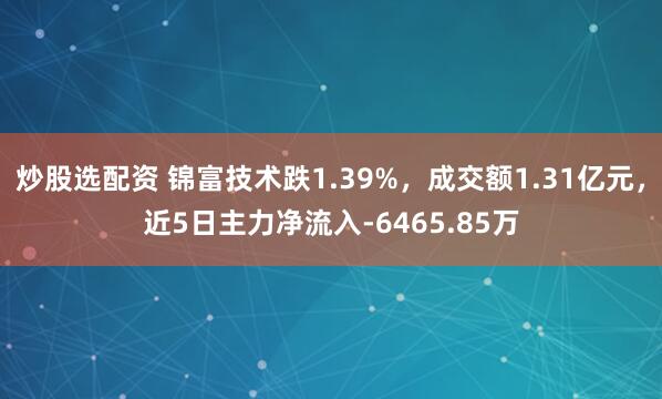 炒股选配资 锦富技术跌1.39%，成交额1.31亿元，近5日主力净流入-6465.85万