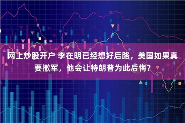 网上炒股开户 李在明已经想好后路，美国如果真要撤军，他会让特朗普为此后悔？