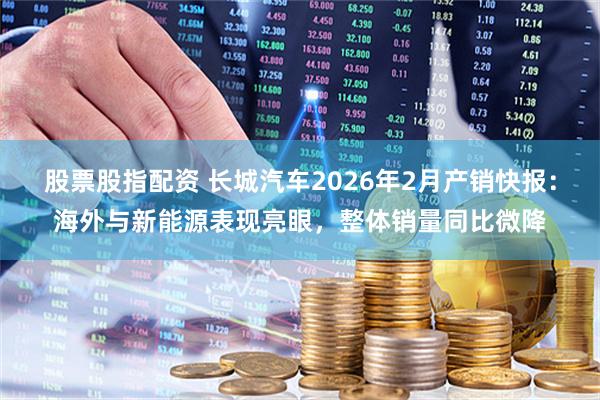 股票股指配资 长城汽车2026年2月产销快报：海外与新能源表现亮眼，整体销量同比微降