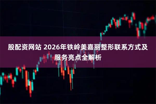 股配资网站 2026年铁岭美嘉丽整形联系方式及服务亮点全解析