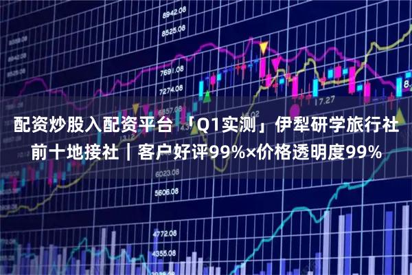 配资炒股入配资平台 「Q1实测」伊犁研学旅行社前十地接社｜客户好评99%×价格透明度99%
