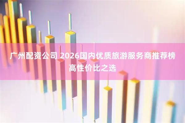 广州配资公司 2026国内优质旅游服务商推荐榜高性价比之选