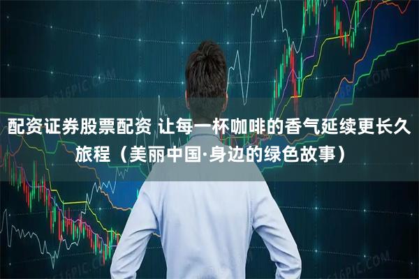 配资证券股票配资 让每一杯咖啡的香气延续更长久旅程（美丽中国·身边的绿色故事）