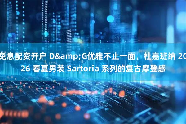 免息配资开户 D&G优雅不止一面，杜嘉班纳 2026 春夏男装 Sartoria 系列的复古摩登感