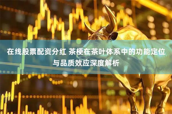 在线股票配资分红 茶梗在茶叶体系中的功能定位与品质效应深度解析
