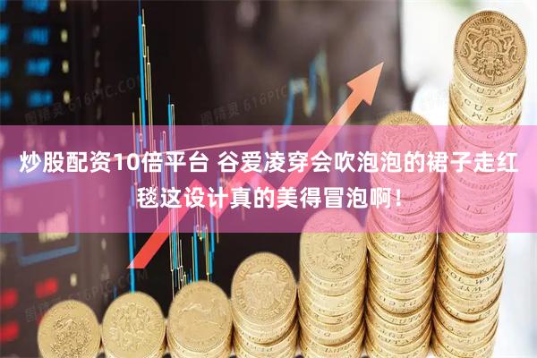 炒股配资10倍平台 谷爱凌穿会吹泡泡的裙子走红毯这设计真的美得冒泡啊！