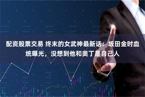 配资股票交易 终末的女武神最新话：坂田金时血统曝光，没想到他和奥丁是自己人