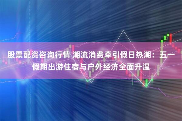 股票配资咨询行情 潮流消费牵引假日热潮：五一假期出游住宿与户外经济全面升温