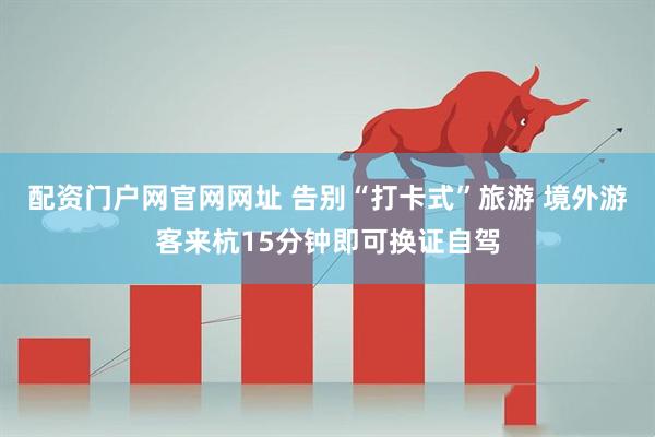 配资门户网官网网址 告别“打卡式”旅游 境外游客来杭15分钟即可换证自驾
