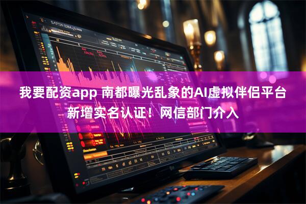 我要配资app 南都曝光乱象的AI虚拟伴侣平台新增实名认证！网信部门介入