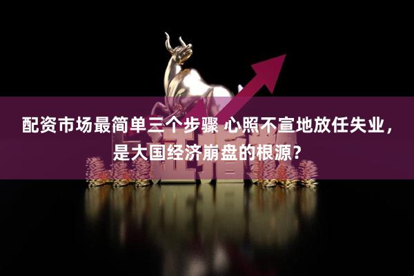配资市场最简单三个步骤 心照不宣地放任失业，是大国经济崩盘的根源？