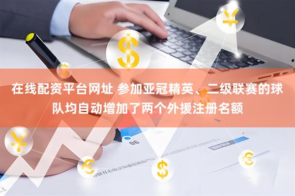 在线配资平台网址 参加亚冠精英、二级联赛的球队均自动增加了两个外援注册名额